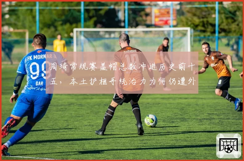 周琦常规赛盖帽总数冲进历史前十五,本土护框手统治力为何仍遭外援压制?