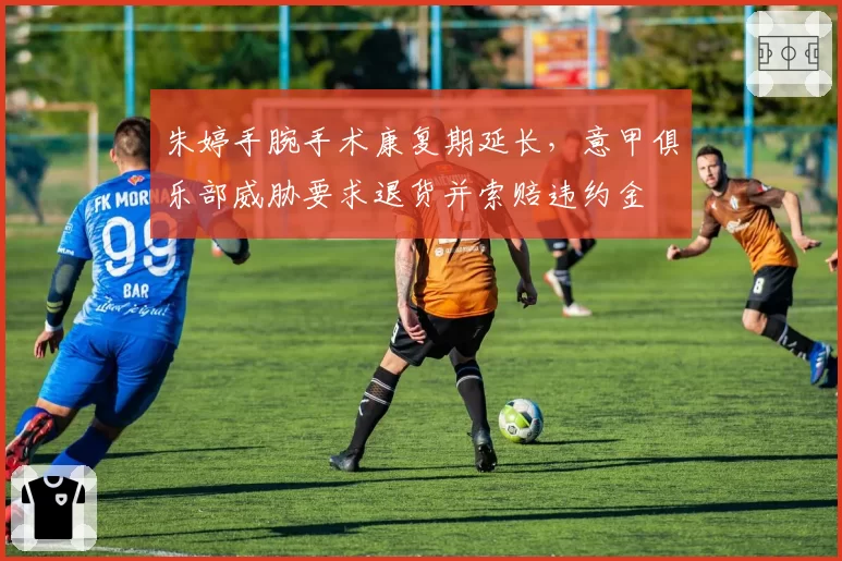 朱婷手腕手术康复期延长，意甲俱乐部威胁要求退货并索赔违约金