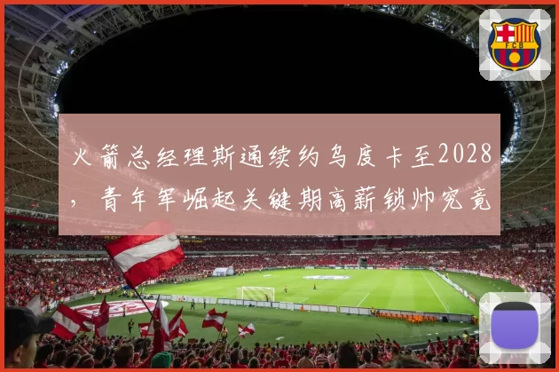 火箭总经理斯通续约乌度卡至2028，青年军崛起关键期高薪锁帅究竟是保险还是赌博？