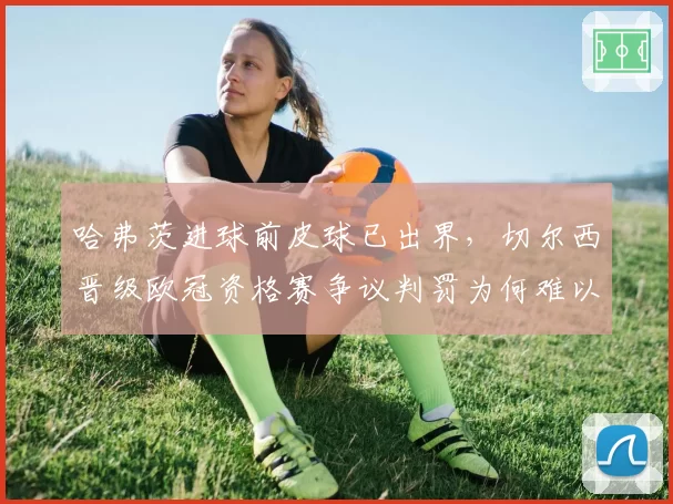 哈弗茨进球前皮球已出界,切尔西晋级欧冠资格赛争议判罚为何难以逆转?