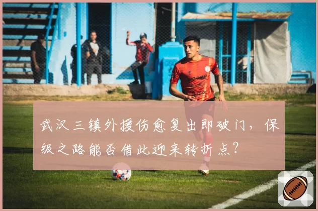 武汉三镇外援伤愈复出即破门，保级之路能否借此迎来转折点？