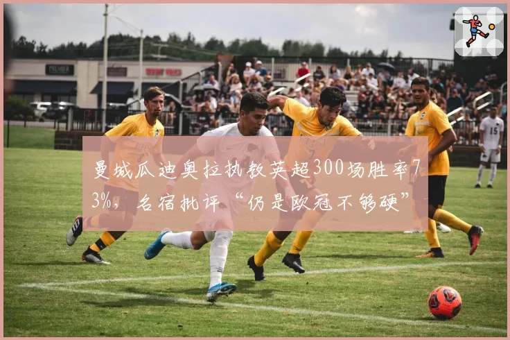 曼城瓜迪奥拉执教英超300场胜率73%,名宿批评“仍是欧冠不够硬”