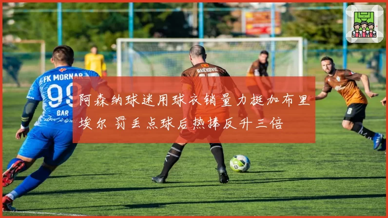 阿森纳球迷用球衣销量力挺加布里埃尔 罚丢点球后热捧反升三倍