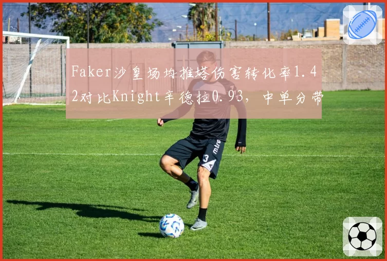 Faker沙皇场均推塔伤害转化率1.42对比Knight辛德拉0.93，中单分带牵制打法路线分别__br_