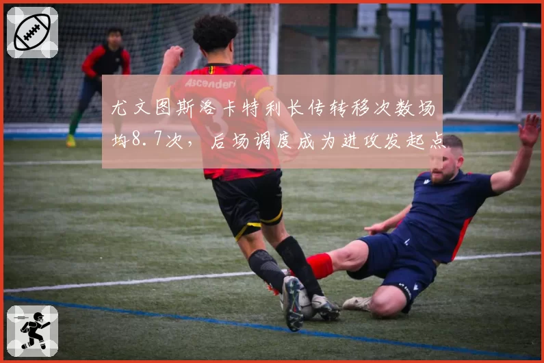 尤文图斯洛卡特利长传转移次数场均8.7次，后场调度成为进攻发起点