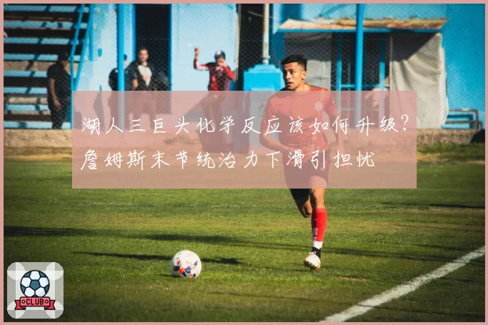 湖人三巨头化学反应该如何升级？詹姆斯末节统治力下滑引担忧