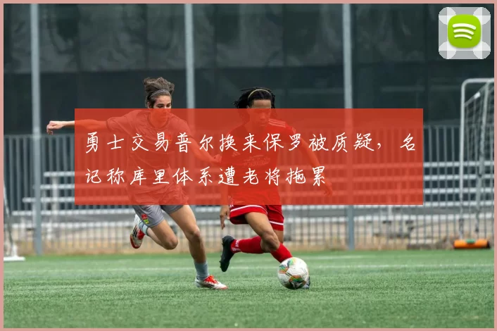 勇士交易普尔换来保罗被质疑，名记称库里体系遭老将拖累