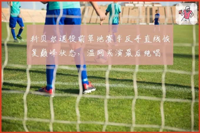 科贝尔退役前草地赛季反手直线恢复巅峰状态，温网或演最后绝唱