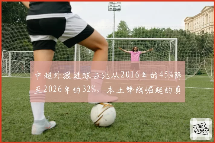 中超外援进球占比从2016年的45%降至2026年的32%,本土锋线崛起的真实信号?