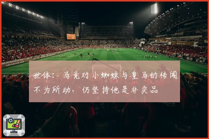 世体:马竞对小蜘蛛与皇马的传闻不为所动,仍坚持他是非卖品