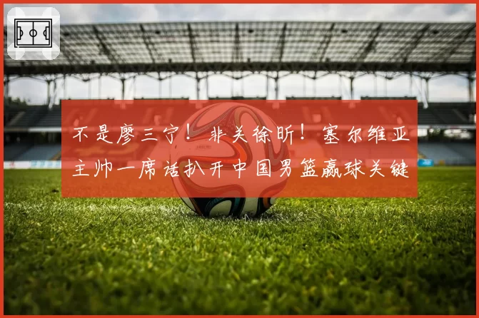 不是廖三宁！非关徐昕！塞尔维亚主帅一席话扒开中国男篮赢球关键