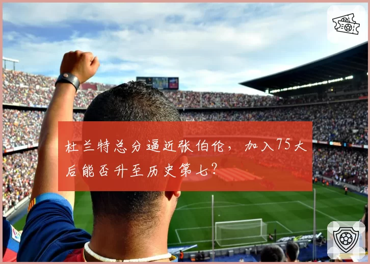 杜兰特总分逼近张伯伦，加入75大后能否升至历史第七？