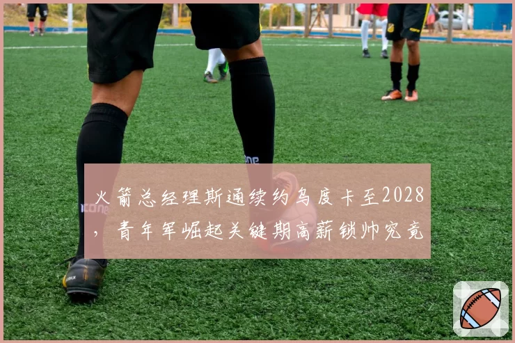 火箭总经理斯通续约乌度卡至2028，青年军崛起关键期高薪锁帅究竟是保险还是赌博？