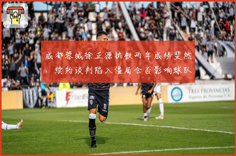 成都蓉城徐正源执教两年成绩斐然，续约谈判陷入僵局会否影响球队稳定？