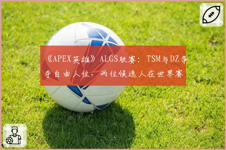 《APEX英雄》ALGS联赛：TSM与DZ争夺自由人位，两位候选人在世界赛的生存时长与输出贡献率
