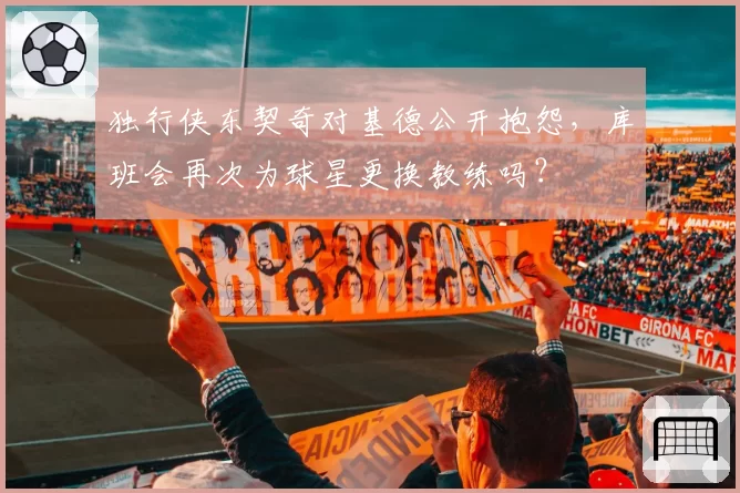独行侠东契奇对基德公开抱怨,库班会再次为球星更换教练吗?