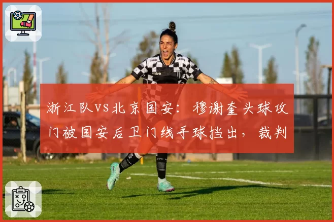 浙江队vs北京国安：穆谢奎头球攻门被国安后卫门线手球挡出，裁判未判点球引发巨大争议