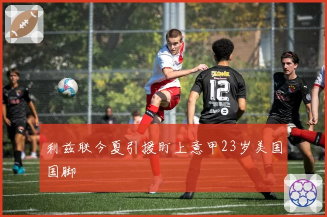 利兹联今夏引援盯上意甲23岁美国国脚