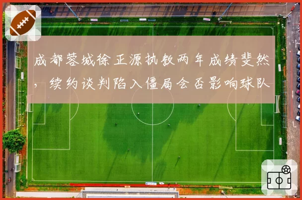成都蓉城徐正源执教两年成绩斐然，续约谈判陷入僵局会否影响球队稳定？