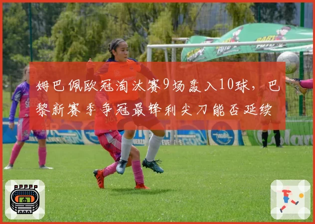 姆巴佩欧冠淘汰赛9场轰入10球，巴黎新赛季争冠最锋利尖刀能否延续神迹？
