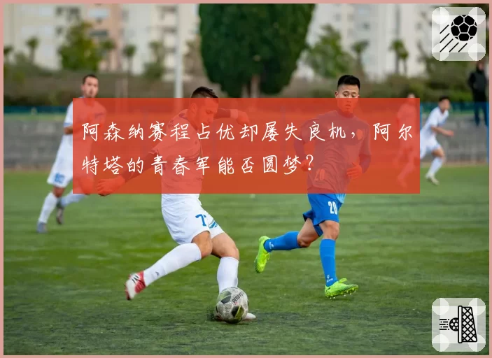 阿森纳赛程占优却屡失良机，阿尔特塔的青春军能否圆梦？