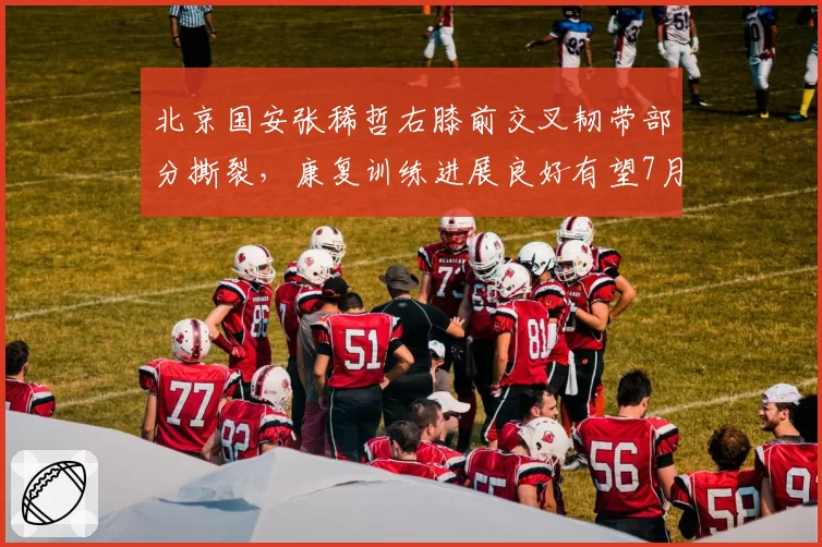 北京国安张稀哲右膝前交叉韧带部分撕裂，康复训练进展良好有望7月底复出