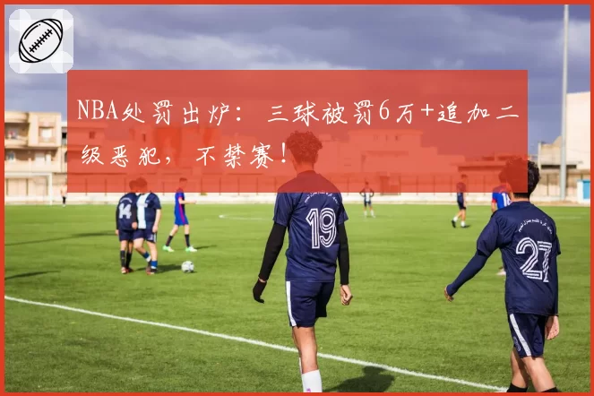 NBA处罚出炉：三球被罚6万+追加二级恶犯，不禁赛！