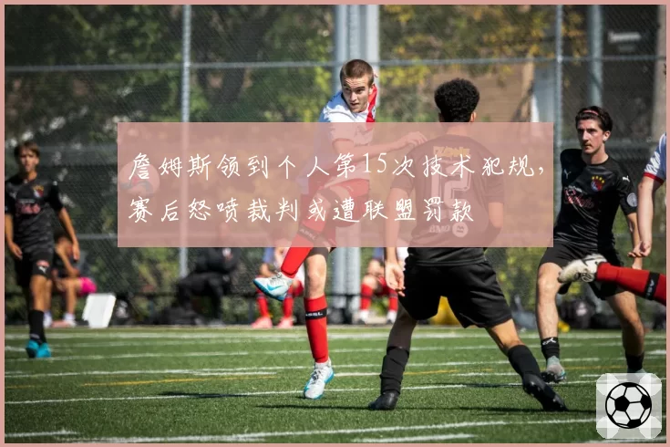 詹姆斯领到个人第15次技术犯规，赛后怒喷裁判或遭联盟罚款