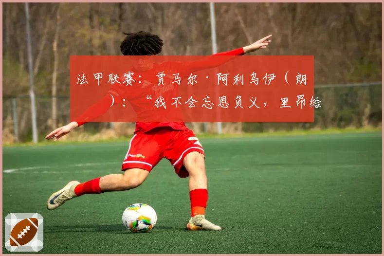 法甲联赛：贾马尔·阿利乌伊（朗斯）：“我不会忘恩负义，里昂给了我一切”