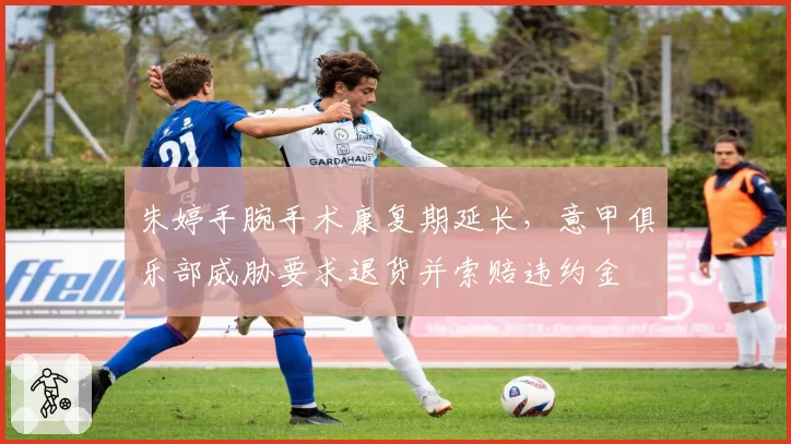 朱婷手腕手术康复期延长，意甲俱乐部威胁要求退货并索赔违约金