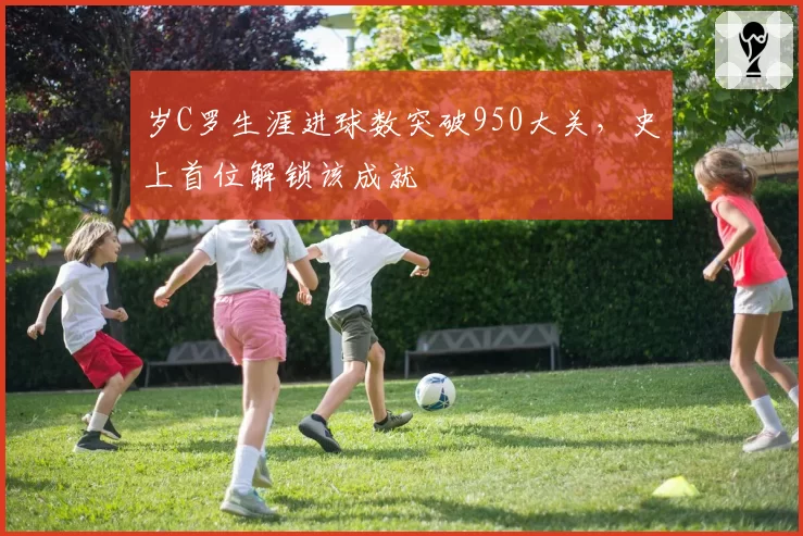 岁C罗生涯进球数突破950大关，史上首位解锁该成就