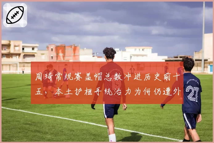 周琦常规赛盖帽总数冲进历史前十五,本土护框手统治力为何仍遭外援压制?