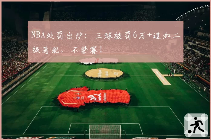 NBA处罚出炉：三球被罚6万+追加二级恶犯，不禁赛！