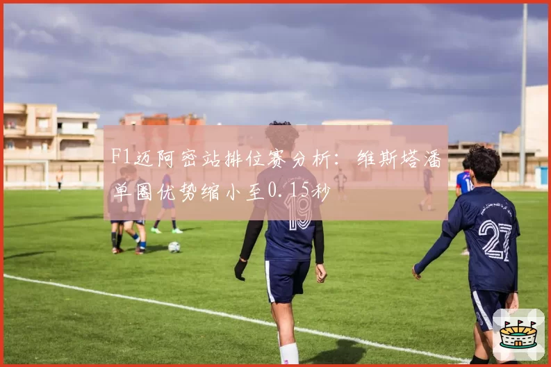 F1迈阿密站排位赛分析：维斯塔潘单圈优势缩小至0.15秒