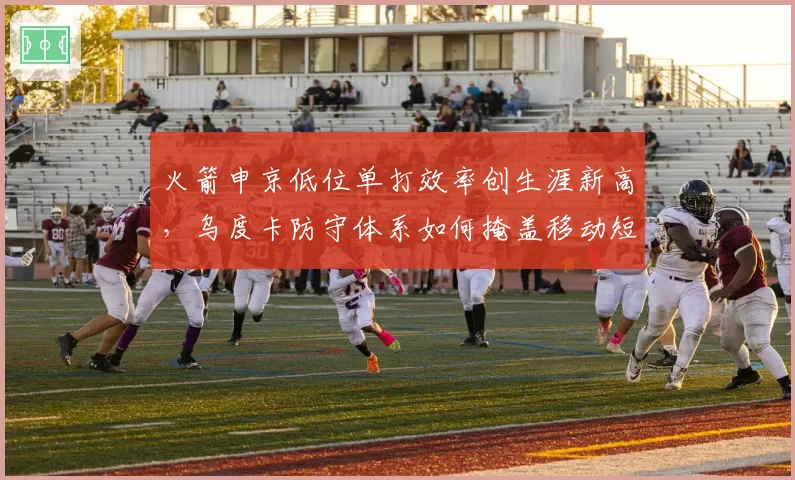火箭申京低位单打效率创生涯新高，乌度卡防守体系如何掩盖移动短板？