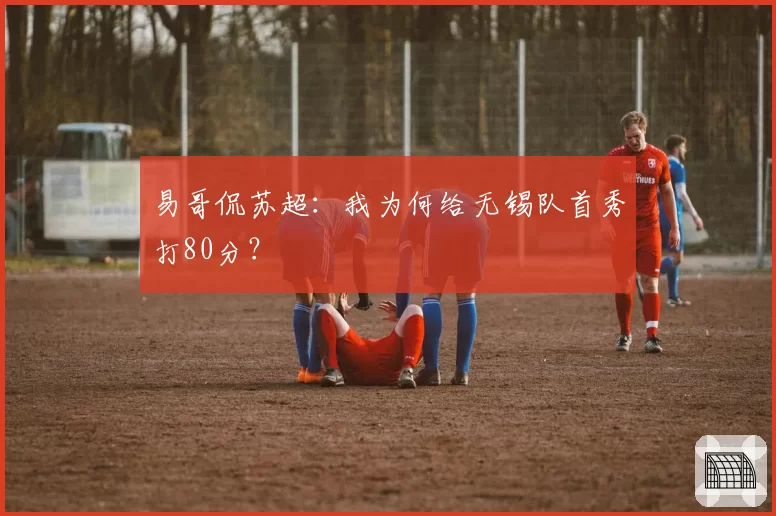 易哥侃苏超：我为何给无锡队首秀打80分？