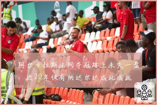 阿尔卡拉斯法网夺冠路上未失一盘，近20年仅有纳达尔达成此成就