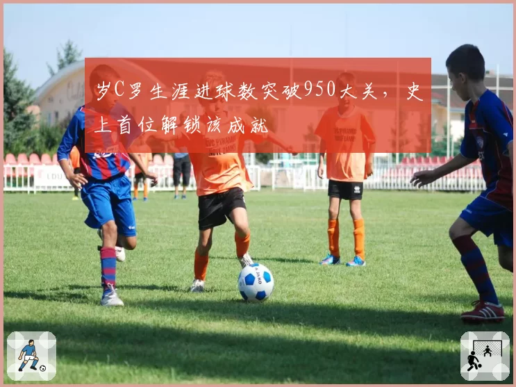 岁C罗生涯进球数突破950大关，史上首位解锁该成就