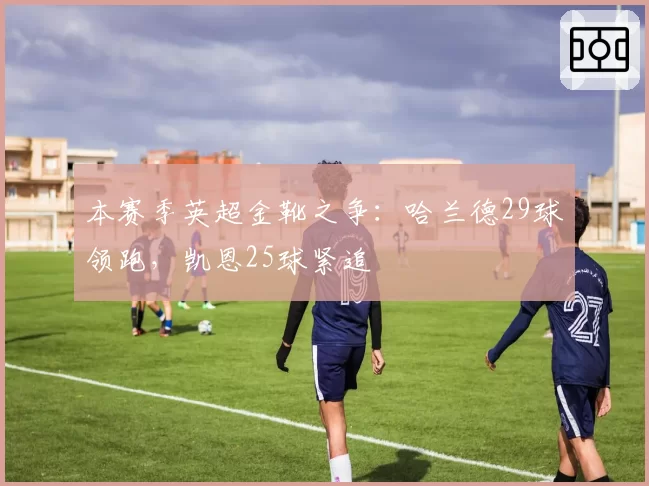 本赛季英超金靴之争:哈兰德29球领跑,凯恩25球紧追