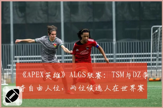 《APEX英雄》ALGS联赛：TSM与DZ争夺自由人位，两位候选人在世界赛的生存时长与输出贡献率