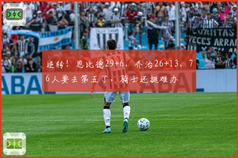 逆转！恩比德29+6，乔治26+13，76人要去第五了，骑士还挺难办