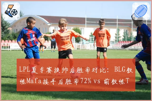 LPL夏季赛换帅后胜率对比:BLG教练Mafa接手后胜率72% vs 前教练Tabe的58%