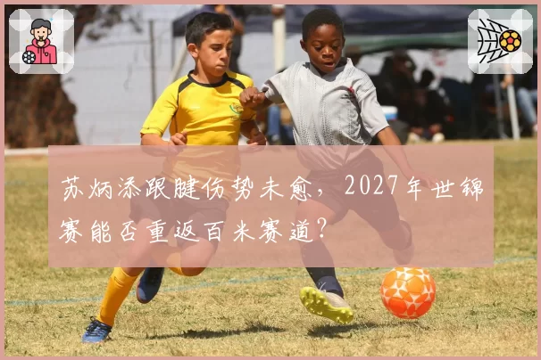 苏炳添跟腱伤势未愈,2027年世锦赛能否重返百米赛道?