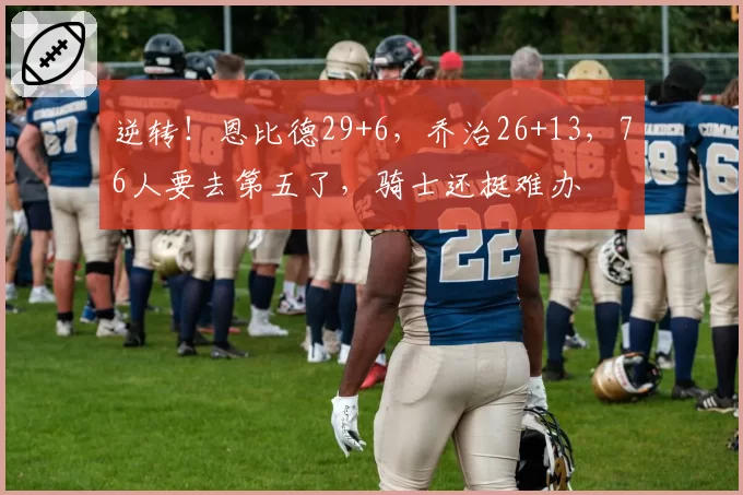 逆转！恩比德29+6，乔治26+13，76人要去第五了，骑士还挺难办