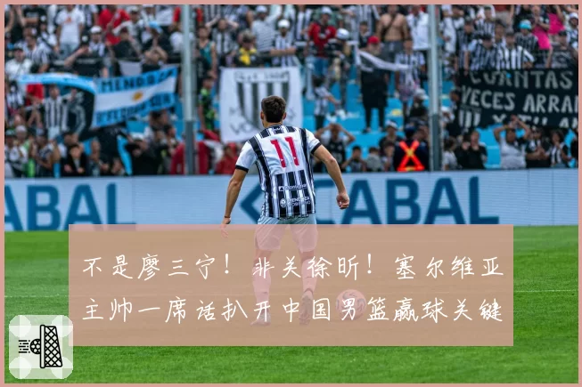 不是廖三宁！非关徐昕！塞尔维亚主帅一席话扒开中国男篮赢球关键